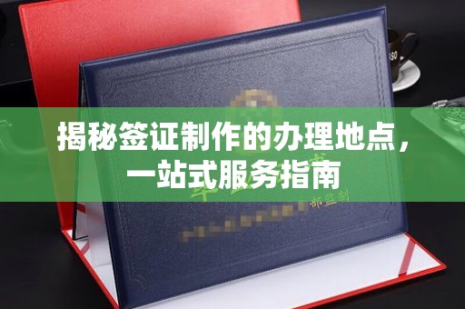 芷江揭秘签证制作的办理地点，一站式服务指南